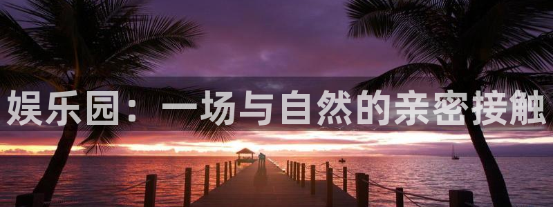长征平台平台官网版最新：娱乐园：一场与自然的亲密接触