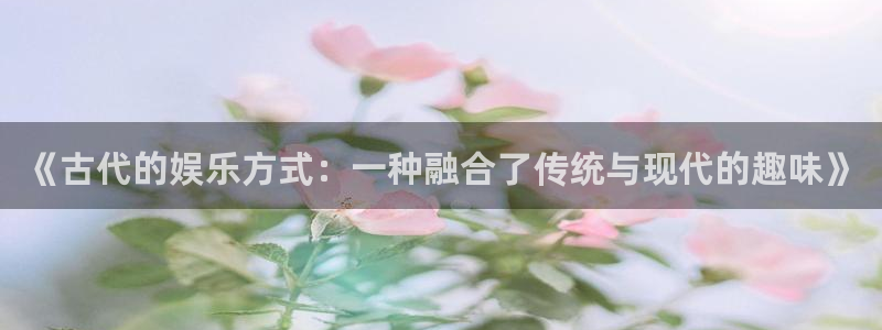 长征平台游戏官网平台：《古代的娱乐方式：一种融合了传统与现代的趣味》